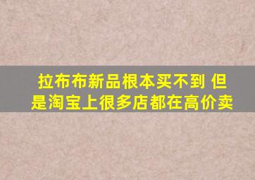 拉布布新品根本买不到 但是淘宝上很多店都在高价卖